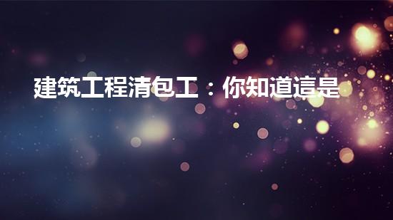 建筑工程清包工：你知道這是什么嗎？